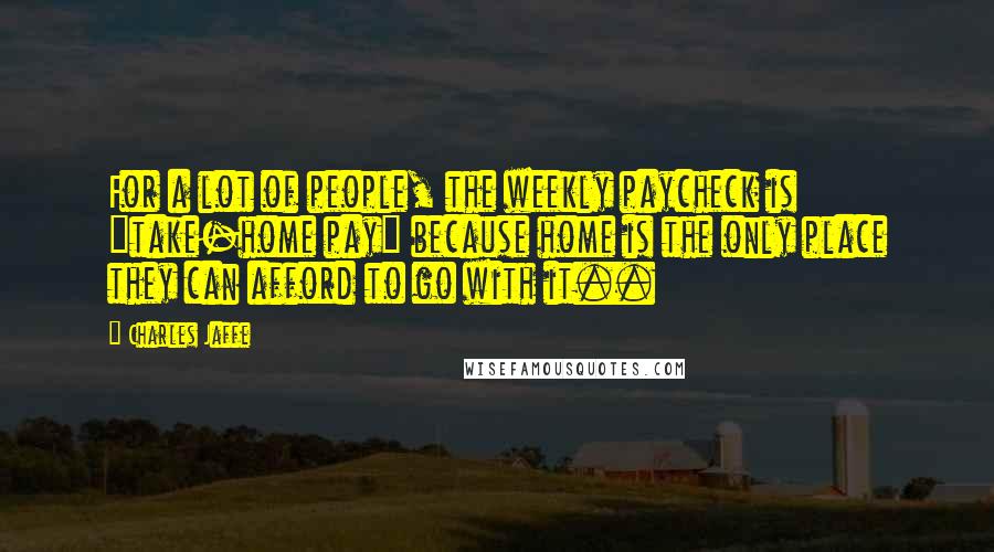 Charles Jaffe Quotes: For a lot of people, the weekly paycheck is "take-home pay" because home is the only place they can afford to go with it..