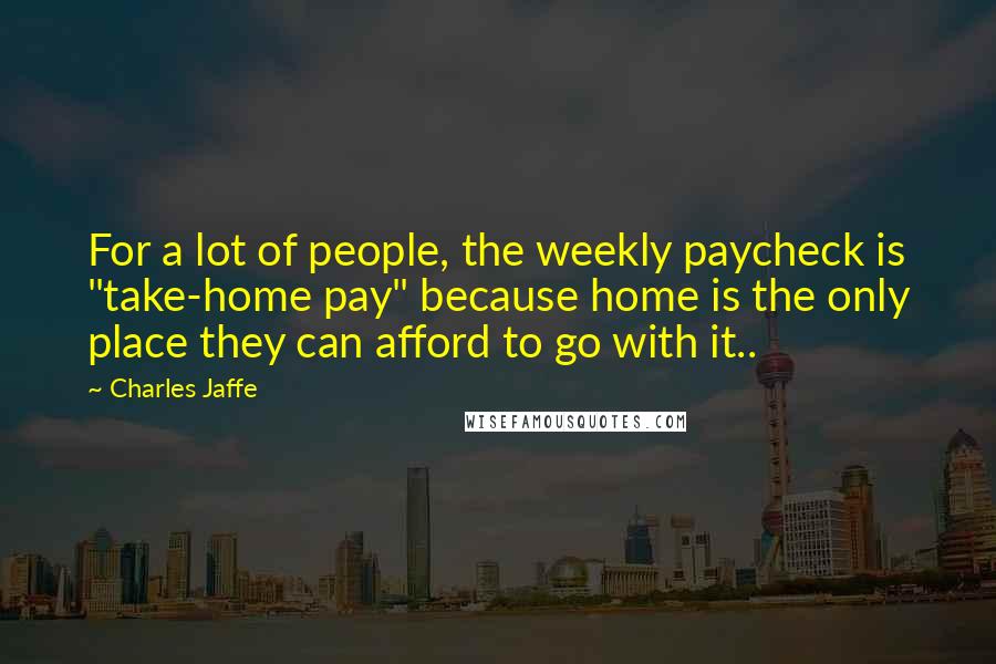 Charles Jaffe Quotes: For a lot of people, the weekly paycheck is "take-home pay" because home is the only place they can afford to go with it..