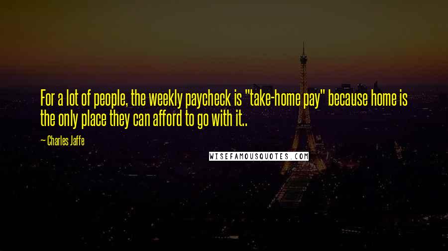 Charles Jaffe Quotes: For a lot of people, the weekly paycheck is "take-home pay" because home is the only place they can afford to go with it..