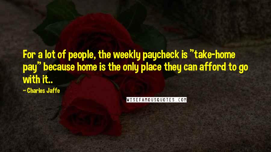 Charles Jaffe Quotes: For a lot of people, the weekly paycheck is "take-home pay" because home is the only place they can afford to go with it..