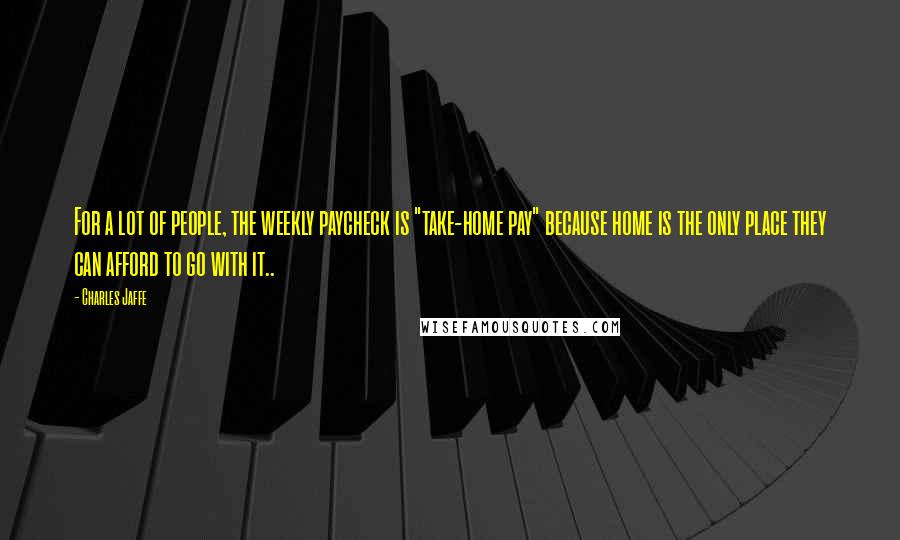 Charles Jaffe Quotes: For a lot of people, the weekly paycheck is "take-home pay" because home is the only place they can afford to go with it..