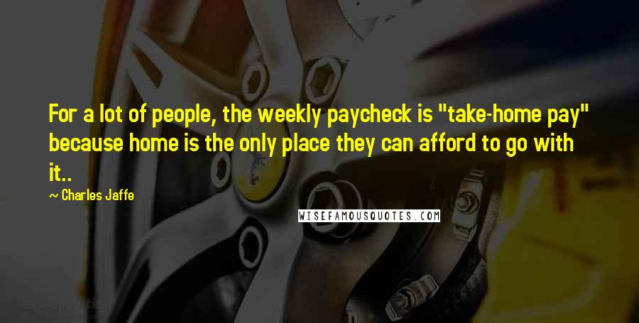 Charles Jaffe Quotes: For a lot of people, the weekly paycheck is "take-home pay" because home is the only place they can afford to go with it..