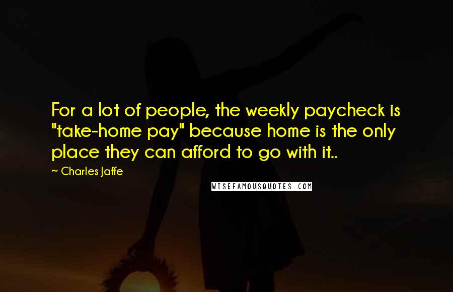 Charles Jaffe Quotes: For a lot of people, the weekly paycheck is "take-home pay" because home is the only place they can afford to go with it..