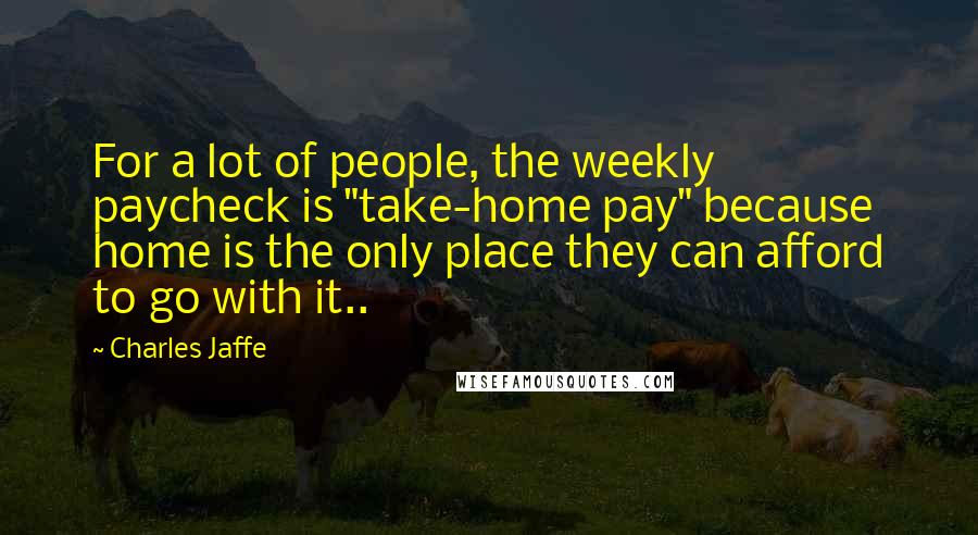 Charles Jaffe Quotes: For a lot of people, the weekly paycheck is "take-home pay" because home is the only place they can afford to go with it..