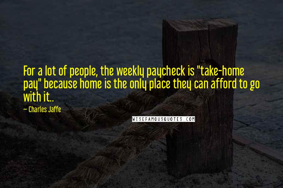 Charles Jaffe Quotes: For a lot of people, the weekly paycheck is "take-home pay" because home is the only place they can afford to go with it..