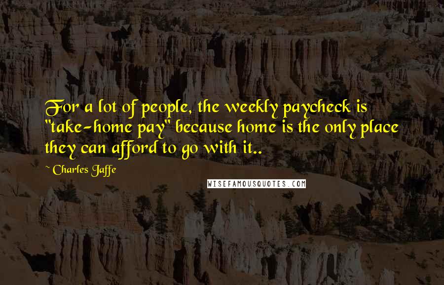 Charles Jaffe Quotes: For a lot of people, the weekly paycheck is "take-home pay" because home is the only place they can afford to go with it..