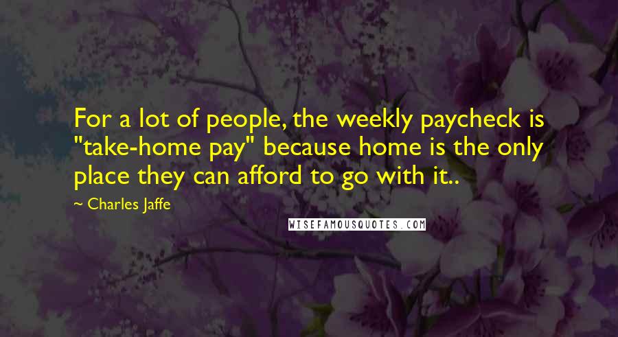 Charles Jaffe Quotes: For a lot of people, the weekly paycheck is "take-home pay" because home is the only place they can afford to go with it..