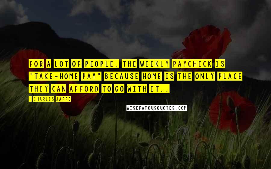 Charles Jaffe Quotes: For a lot of people, the weekly paycheck is "take-home pay" because home is the only place they can afford to go with it..