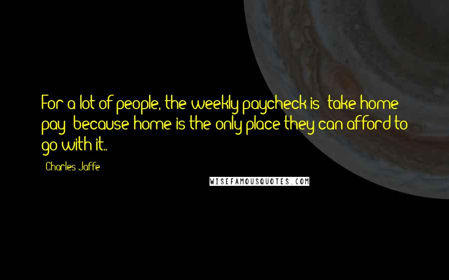 Charles Jaffe Quotes: For a lot of people, the weekly paycheck is "take-home pay" because home is the only place they can afford to go with it..