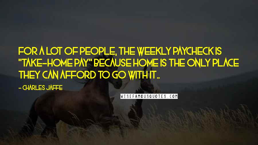 Charles Jaffe Quotes: For a lot of people, the weekly paycheck is "take-home pay" because home is the only place they can afford to go with it..