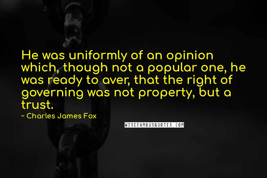 Charles James Fox Quotes: He was uniformly of an opinion which, though not a popular one, he was ready to aver, that the right of governing was not property, but a trust.