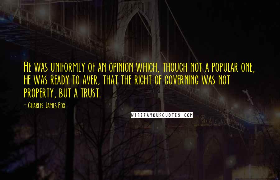 Charles James Fox Quotes: He was uniformly of an opinion which, though not a popular one, he was ready to aver, that the right of governing was not property, but a trust.