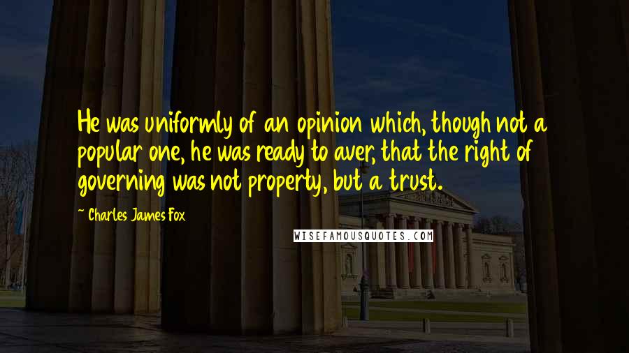 Charles James Fox Quotes: He was uniformly of an opinion which, though not a popular one, he was ready to aver, that the right of governing was not property, but a trust.