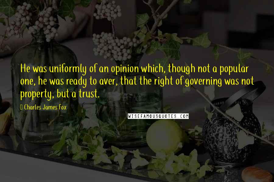 Charles James Fox Quotes: He was uniformly of an opinion which, though not a popular one, he was ready to aver, that the right of governing was not property, but a trust.