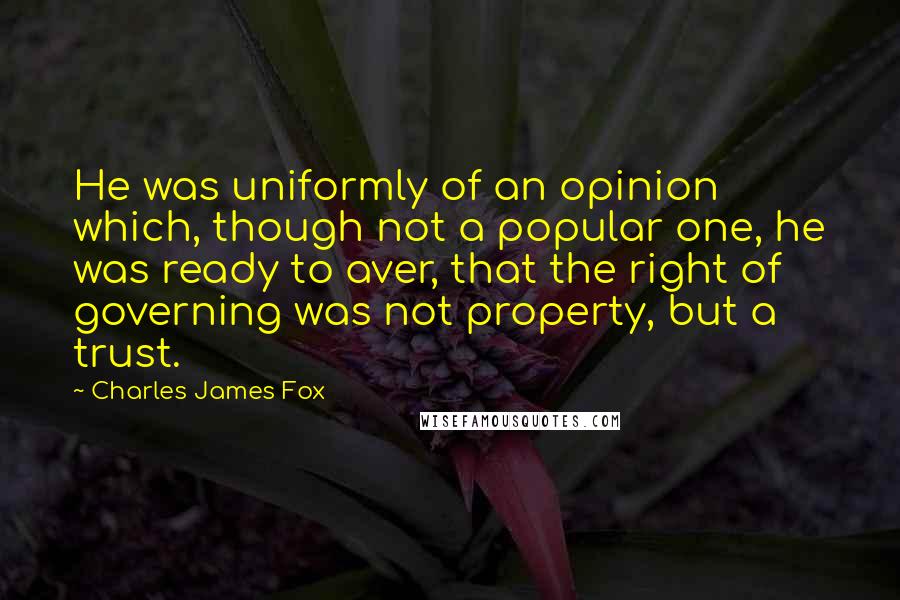 Charles James Fox Quotes: He was uniformly of an opinion which, though not a popular one, he was ready to aver, that the right of governing was not property, but a trust.