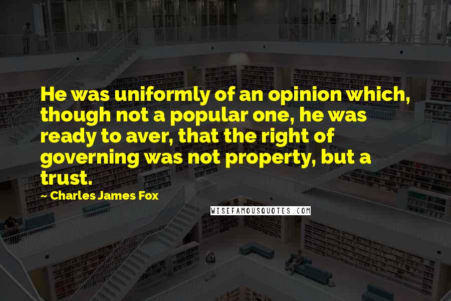 Charles James Fox Quotes: He was uniformly of an opinion which, though not a popular one, he was ready to aver, that the right of governing was not property, but a trust.