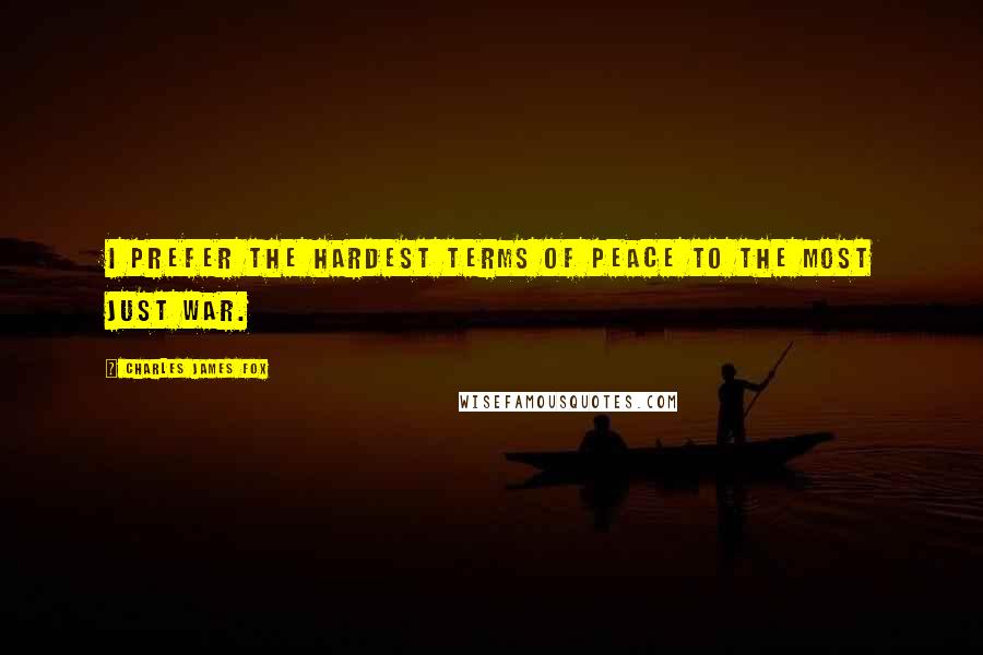 Charles James Fox Quotes: I prefer the hardest terms of peace to the most just war.