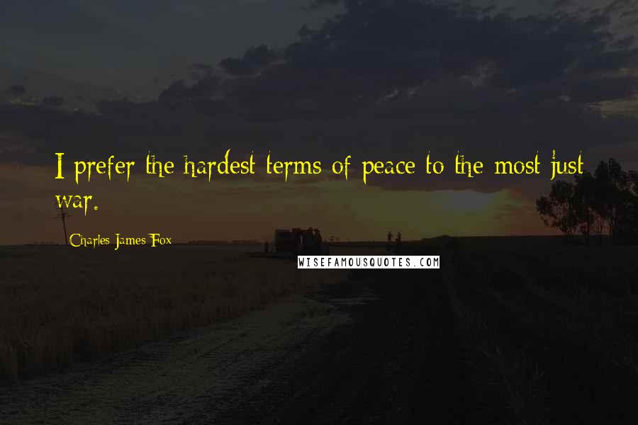 Charles James Fox Quotes: I prefer the hardest terms of peace to the most just war.
