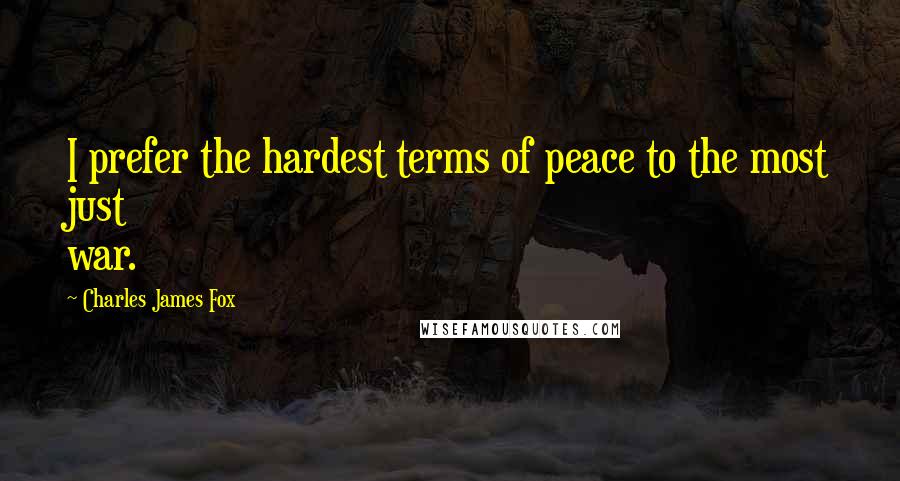 Charles James Fox Quotes: I prefer the hardest terms of peace to the most just war.