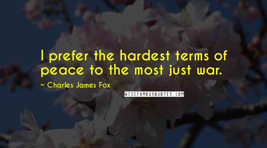 Charles James Fox Quotes: I prefer the hardest terms of peace to the most just war.