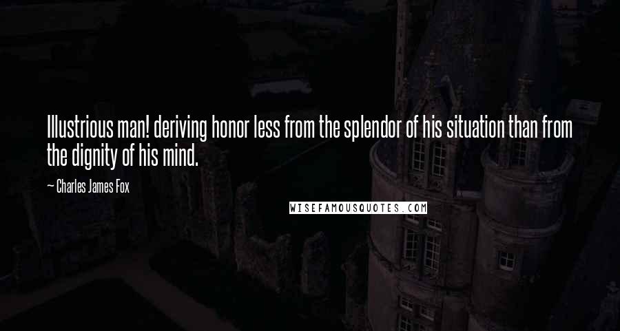 Charles James Fox Quotes: Illustrious man! deriving honor less from the splendor of his situation than from the dignity of his mind.