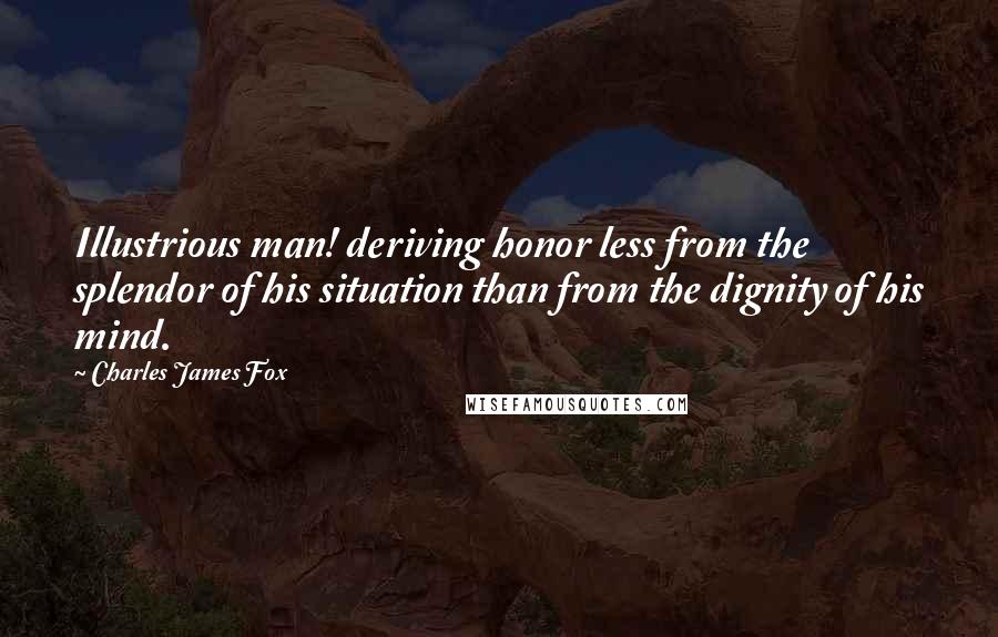 Charles James Fox Quotes: Illustrious man! deriving honor less from the splendor of his situation than from the dignity of his mind.