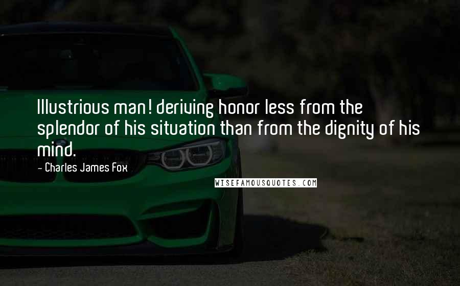 Charles James Fox Quotes: Illustrious man! deriving honor less from the splendor of his situation than from the dignity of his mind.