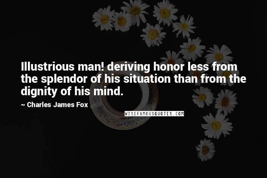 Charles James Fox Quotes: Illustrious man! deriving honor less from the splendor of his situation than from the dignity of his mind.