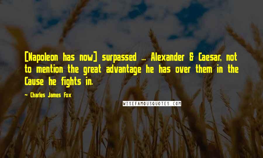 Charles James Fox Quotes: [Napoleon has now] surpassed ... Alexander & Caesar, not to mention the great advantage he has over them in the Cause he fights in.