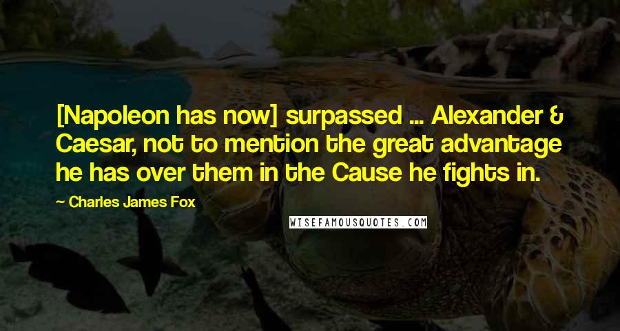 Charles James Fox Quotes: [Napoleon has now] surpassed ... Alexander & Caesar, not to mention the great advantage he has over them in the Cause he fights in.