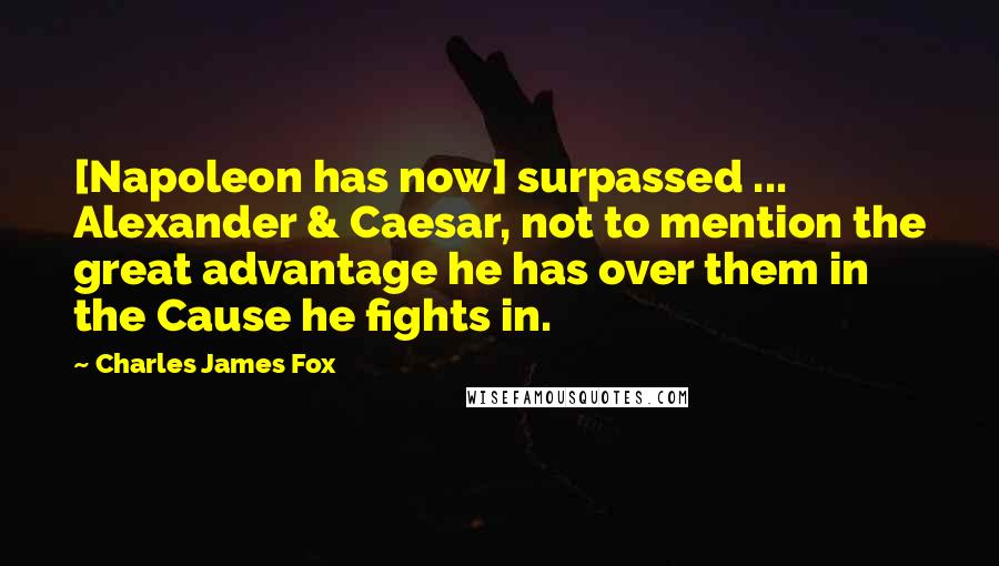 Charles James Fox Quotes: [Napoleon has now] surpassed ... Alexander & Caesar, not to mention the great advantage he has over them in the Cause he fights in.