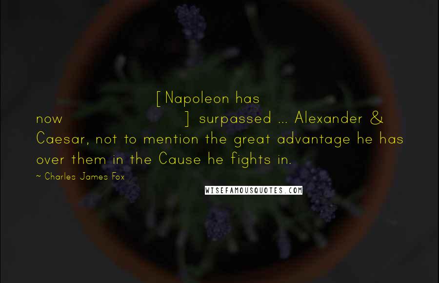 Charles James Fox Quotes: [Napoleon has now] surpassed ... Alexander & Caesar, not to mention the great advantage he has over them in the Cause he fights in.
