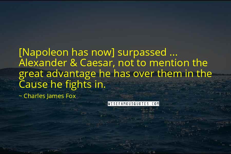 Charles James Fox Quotes: [Napoleon has now] surpassed ... Alexander & Caesar, not to mention the great advantage he has over them in the Cause he fights in.