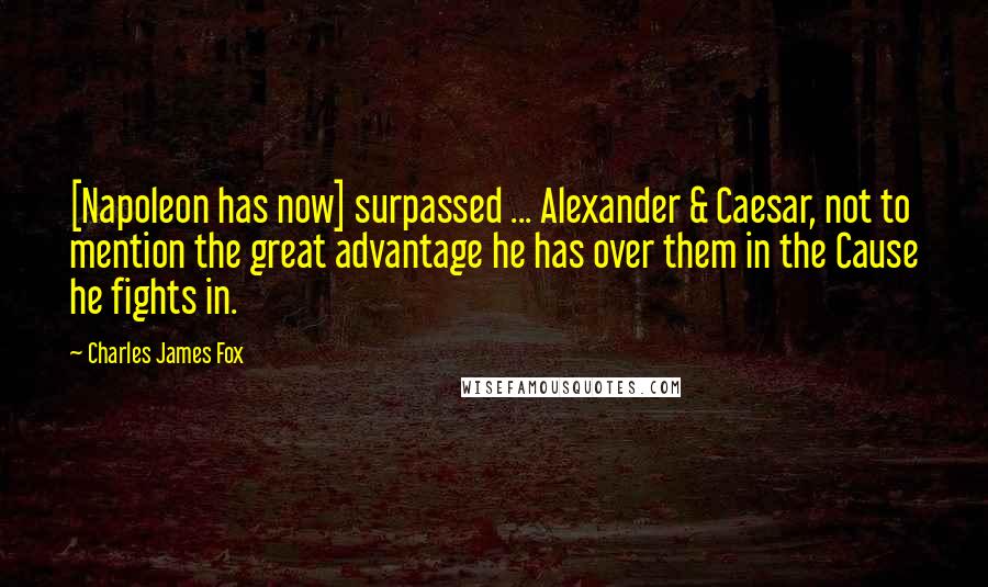Charles James Fox Quotes: [Napoleon has now] surpassed ... Alexander & Caesar, not to mention the great advantage he has over them in the Cause he fights in.
