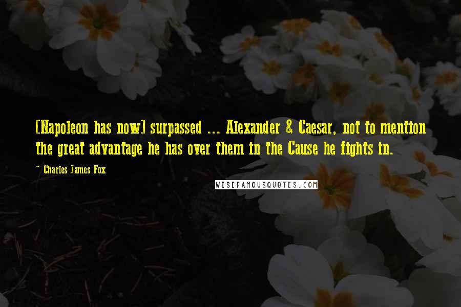 Charles James Fox Quotes: [Napoleon has now] surpassed ... Alexander & Caesar, not to mention the great advantage he has over them in the Cause he fights in.