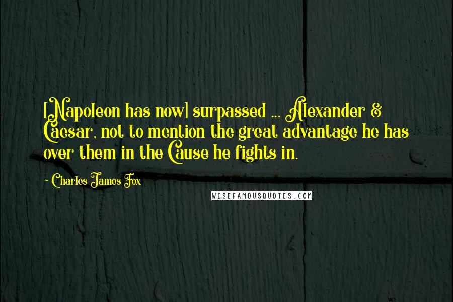 Charles James Fox Quotes: [Napoleon has now] surpassed ... Alexander & Caesar, not to mention the great advantage he has over them in the Cause he fights in.