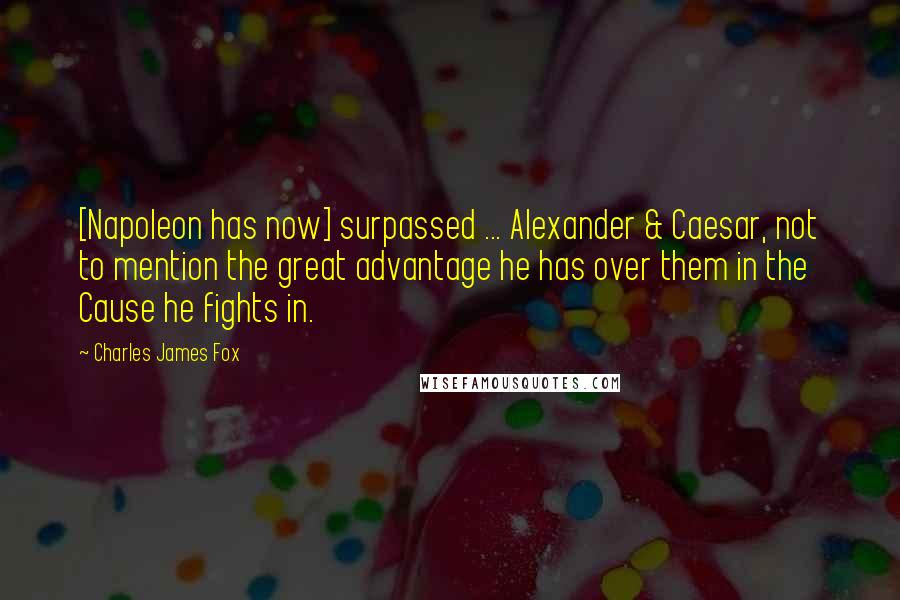 Charles James Fox Quotes: [Napoleon has now] surpassed ... Alexander & Caesar, not to mention the great advantage he has over them in the Cause he fights in.