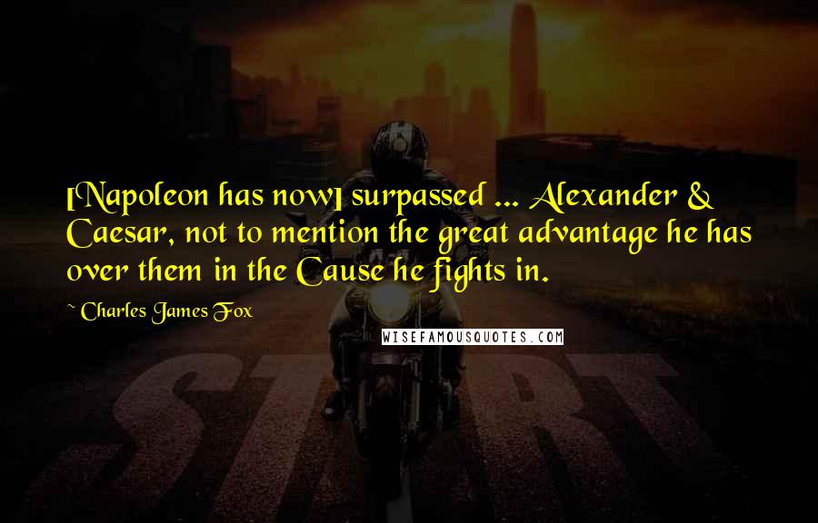 Charles James Fox Quotes: [Napoleon has now] surpassed ... Alexander & Caesar, not to mention the great advantage he has over them in the Cause he fights in.