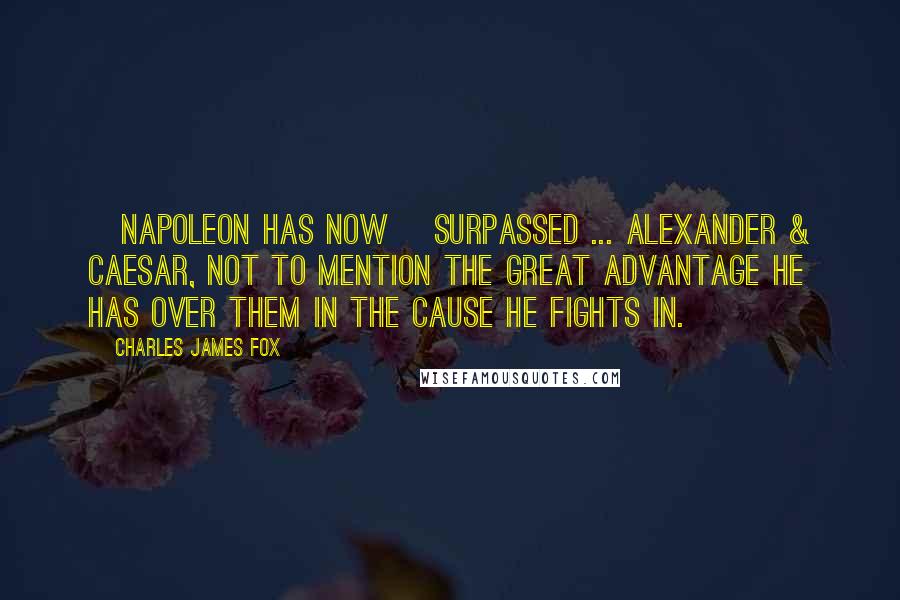Charles James Fox Quotes: [Napoleon has now] surpassed ... Alexander & Caesar, not to mention the great advantage he has over them in the Cause he fights in.