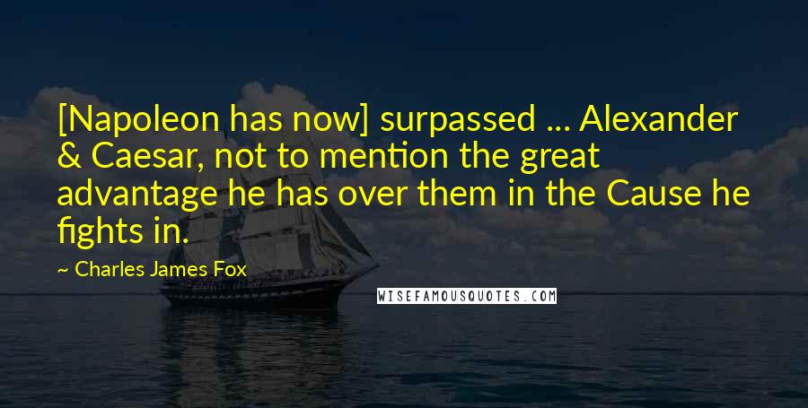 Charles James Fox Quotes: [Napoleon has now] surpassed ... Alexander & Caesar, not to mention the great advantage he has over them in the Cause he fights in.