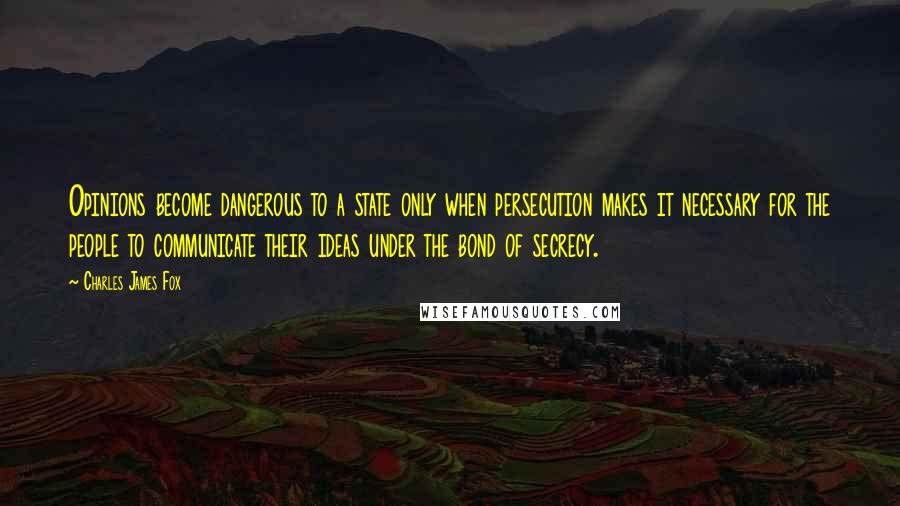 Charles James Fox Quotes: Opinions become dangerous to a state only when persecution makes it necessary for the people to communicate their ideas under the bond of secrecy.