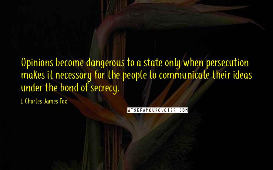 Charles James Fox Quotes: Opinions become dangerous to a state only when persecution makes it necessary for the people to communicate their ideas under the bond of secrecy.