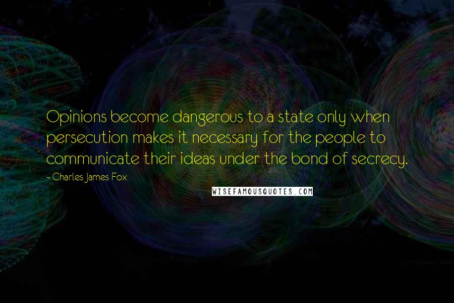 Charles James Fox Quotes: Opinions become dangerous to a state only when persecution makes it necessary for the people to communicate their ideas under the bond of secrecy.