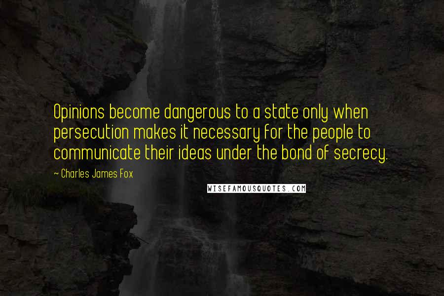 Charles James Fox Quotes: Opinions become dangerous to a state only when persecution makes it necessary for the people to communicate their ideas under the bond of secrecy.