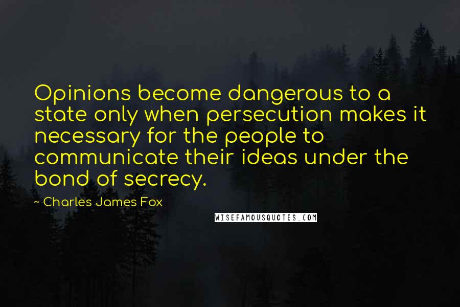 Charles James Fox Quotes: Opinions become dangerous to a state only when persecution makes it necessary for the people to communicate their ideas under the bond of secrecy.