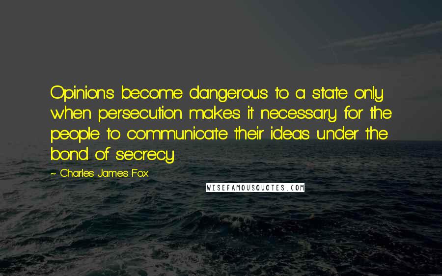 Charles James Fox Quotes: Opinions become dangerous to a state only when persecution makes it necessary for the people to communicate their ideas under the bond of secrecy.