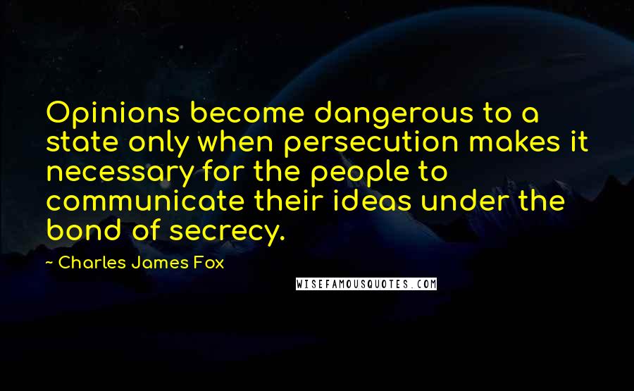 Charles James Fox Quotes: Opinions become dangerous to a state only when persecution makes it necessary for the people to communicate their ideas under the bond of secrecy.