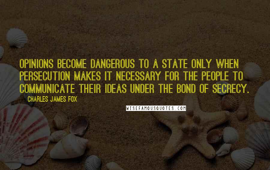 Charles James Fox Quotes: Opinions become dangerous to a state only when persecution makes it necessary for the people to communicate their ideas under the bond of secrecy.