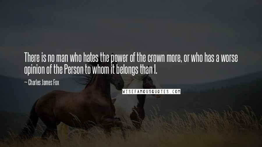 Charles James Fox Quotes: There is no man who hates the power of the crown more, or who has a worse opinion of the Person to whom it belongs than I.