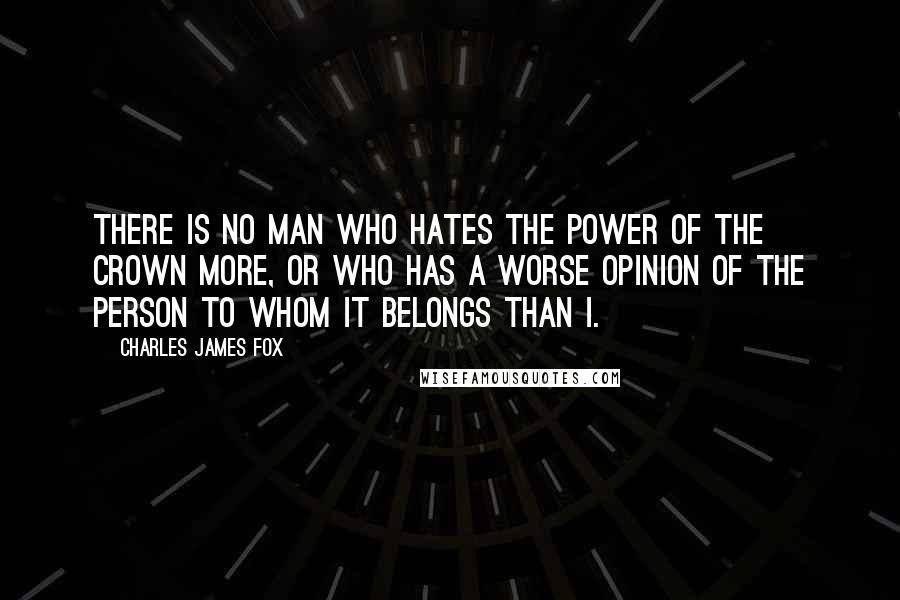 Charles James Fox Quotes: There is no man who hates the power of the crown more, or who has a worse opinion of the Person to whom it belongs than I.
